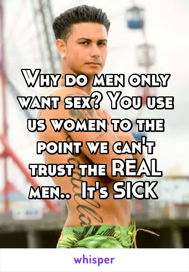 Why do men only want sex? You use us women to the point we can't trust the REAL men..  It's SICK 