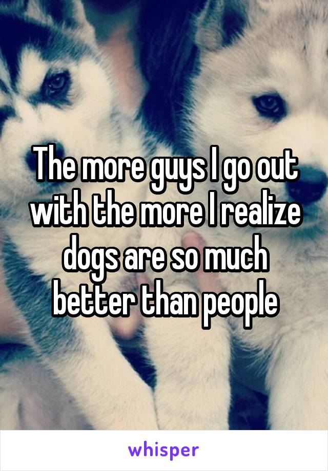 The more guys I go out with the more I realize dogs are so much better than people