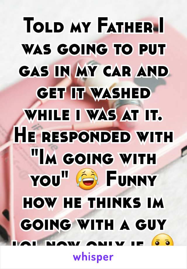 Told my Father I was going to put gas in my car and get it washed while i was at it. He responded with "Im going with you" 😂 Funny how he thinks im going with a guy lol now only if 😐
