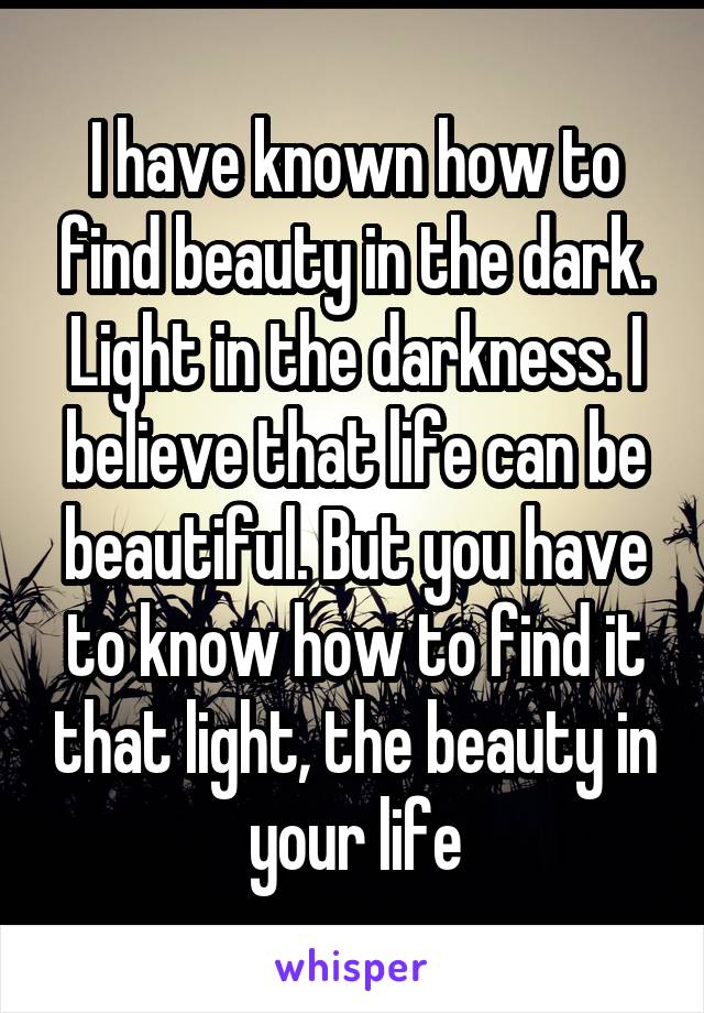 I have known how to find beauty in the dark. Light in the darkness. I believe that life can be beautiful. But you have to know how to find it that light, the beauty in your life