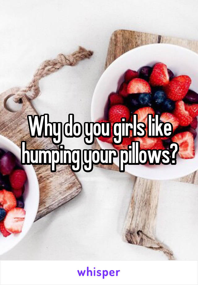 Why do you girls like humping your pillows?