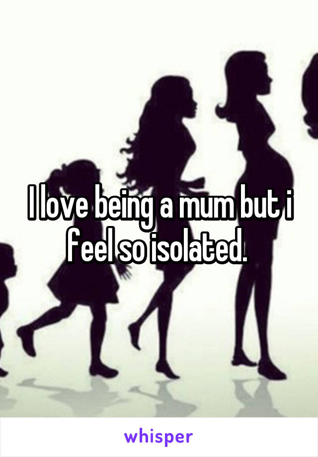 I love being a mum but i feel so isolated. 