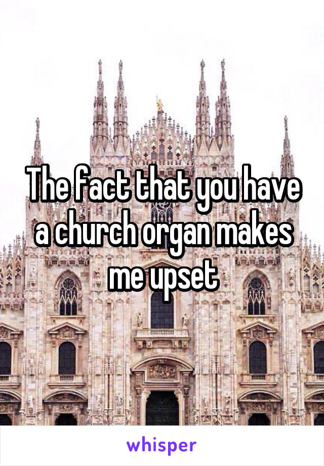 The fact that you have a church organ makes me upset