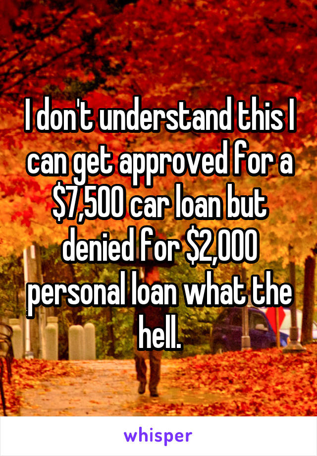 I don't understand this I can get approved for a $7,500 car loan but denied for $2,000 personal loan what the hell.