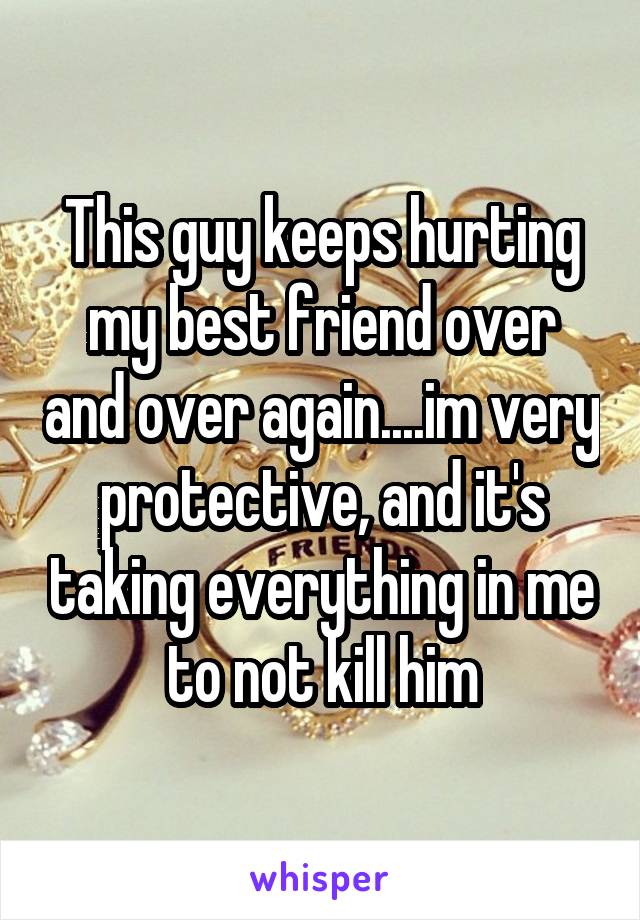 This guy keeps hurting my best friend over and over again....im very protective, and it's taking everything in me to not kill him