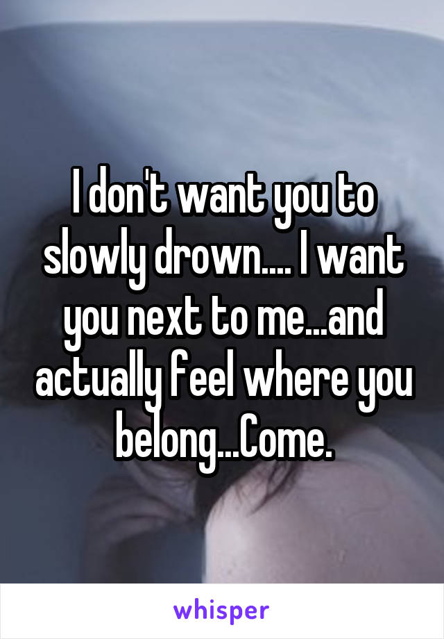 I don't want you to slowly drown.... I want you next to me...and actually feel where you belong...Come.