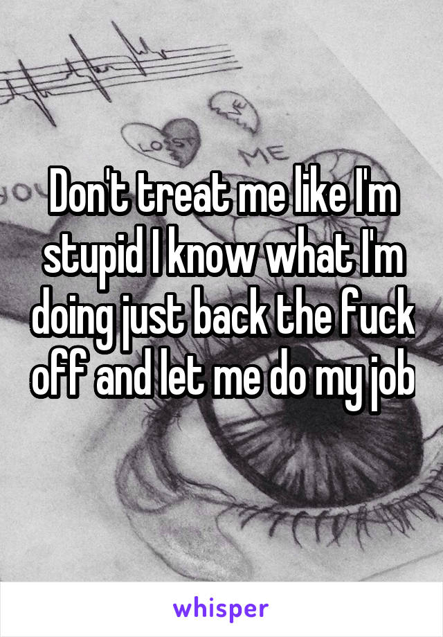 Don't treat me like I'm stupid I know what I'm doing just back the fuck off and let me do my job 