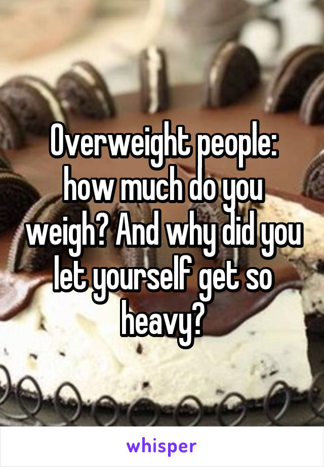 Overweight people: how much do you weigh? And why did you let yourself get so heavy?