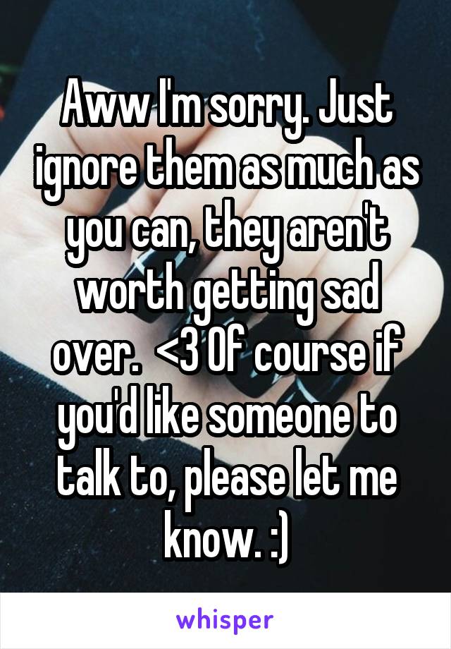 Aww I'm sorry. Just ignore them as much as you can, they aren't worth getting sad over.  <3 Of course if you'd like someone to talk to, please let me know. :)
