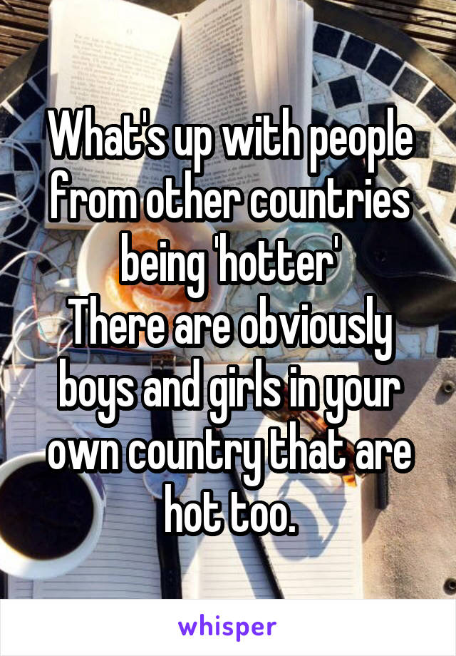 What's up with people from other countries being 'hotter'
There are obviously boys and girls in your own country that are hot too.