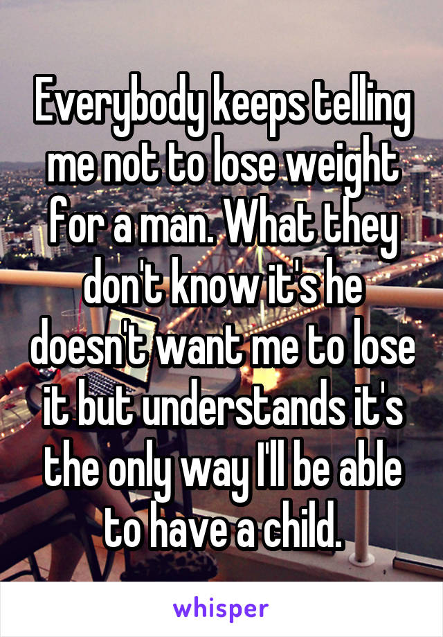 Everybody keeps telling me not to lose weight for a man. What they don't know it's he doesn't want me to lose it but understands it's the only way I'll be able to have a child.