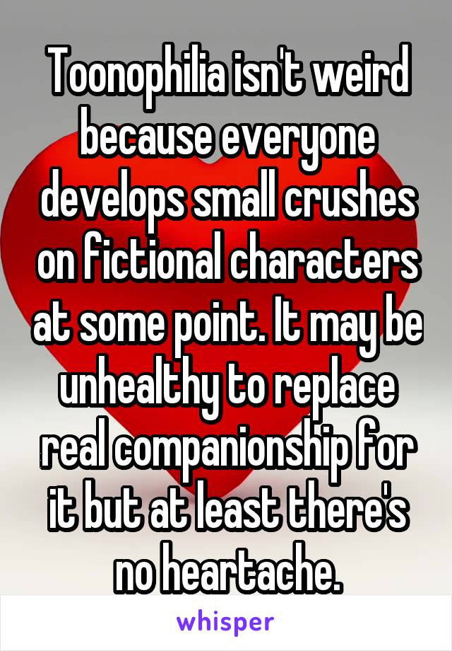Toonophilia isn't weird because everyone develops small crushes on fictional characters at some point. It may be unhealthy to replace real companionship for it but at least there's no heartache.