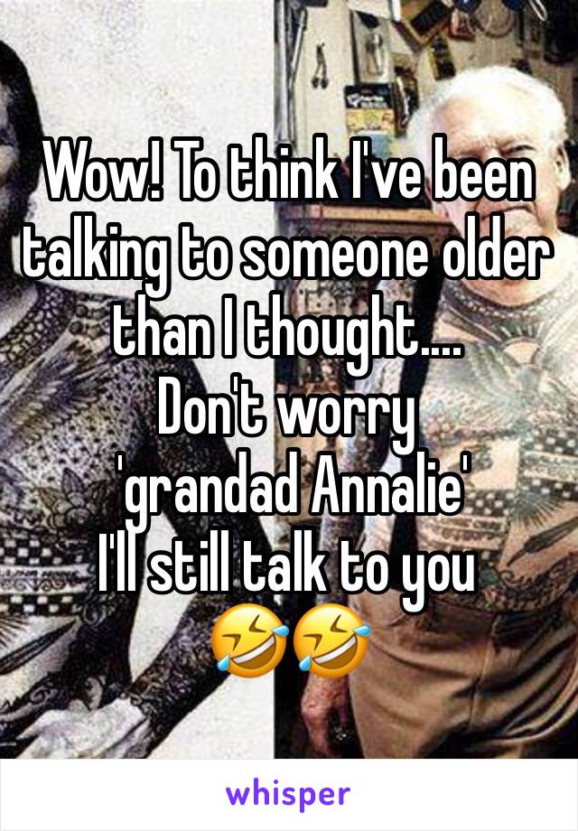 Wow! To think I've been talking to someone older than I thought....
Don't worry
 'grandad Annalie' 
I'll still talk to you 
🤣🤣