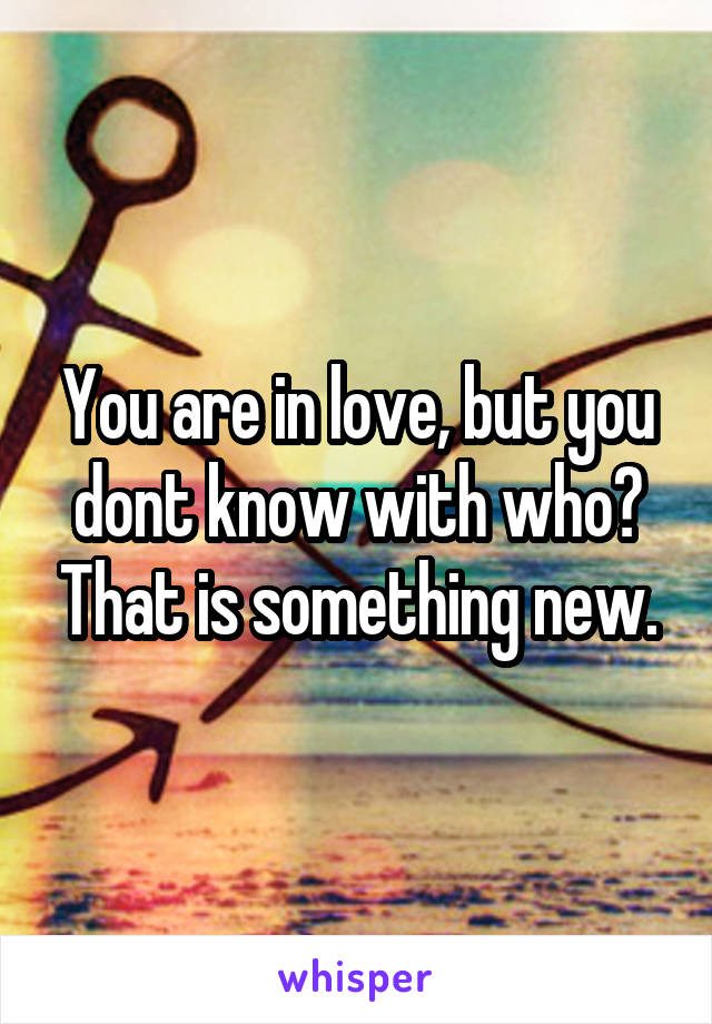 You are in love, but you dont know with who? That is something new.