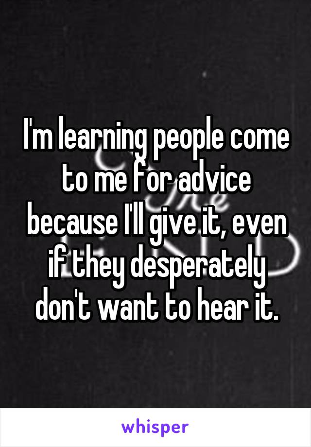 I'm learning people come to me for advice because I'll give it, even if they desperately don't want to hear it.