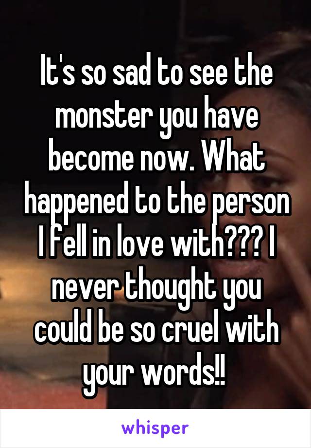 It's so sad to see the monster you have become now. What happened to the person I fell in love with??? I never thought you could be so cruel with your words!! 