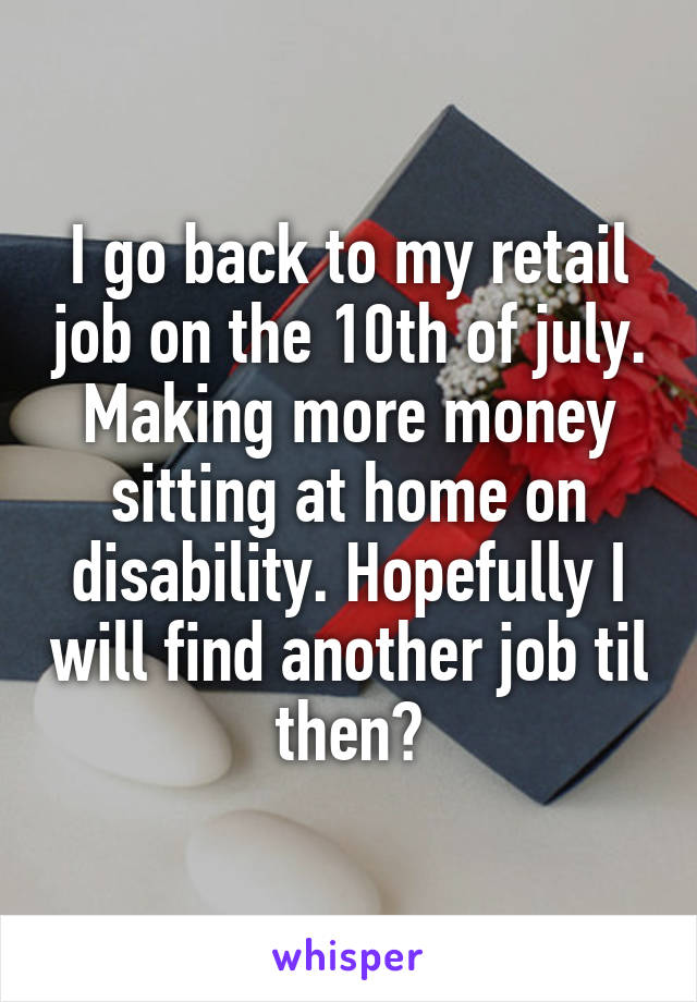 I go back to my retail job on the 10th of july. Making more money sitting at home on disability. Hopefully I will find another job til then?