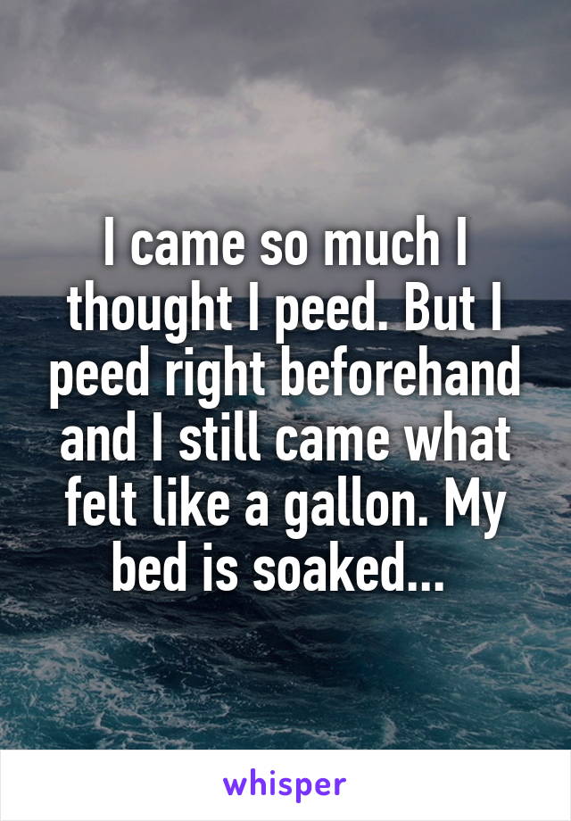 I came so much I thought I peed. But I peed right beforehand and I still came what felt like a gallon. My bed is soaked... 