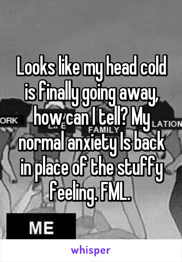 Looks like my head cold is finally going away, how can I tell? My normal anxiety Is back in place of the stuffy feeling. FML. 