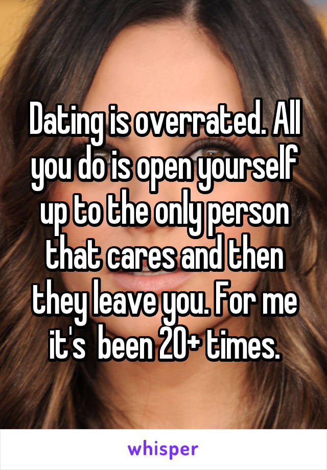 Dating is overrated. All you do is open yourself up to the only person that cares and then they leave you. For me it's  been 20+ times.