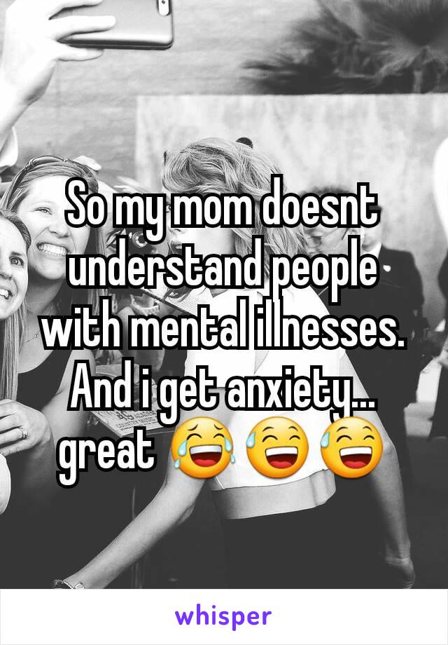 So my mom doesnt understand people with mental illnesses. And i get anxiety... great 😂😅😅