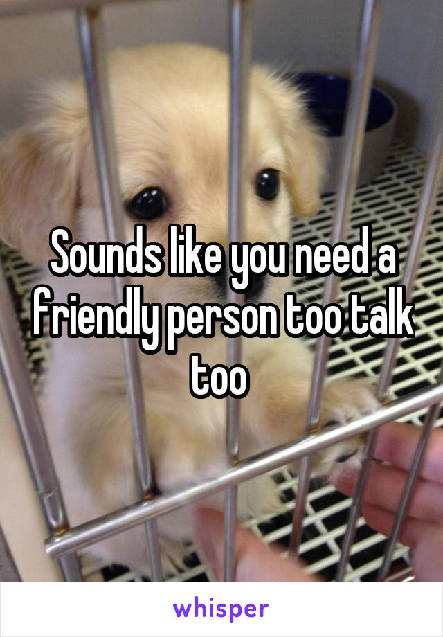 Sounds like you need a friendly person too talk too 