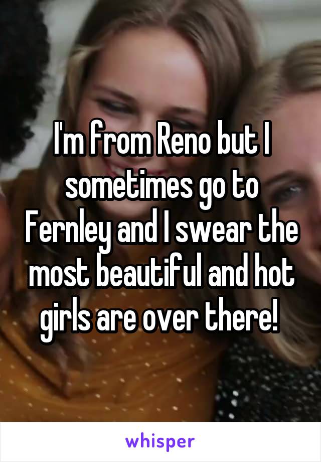 I'm from Reno but I sometimes go to Fernley and I swear the most beautiful and hot girls are over there! 