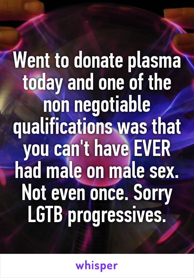Went to donate plasma today and one of the non negotiable qualifications was that you can't have EVER had male on male sex. Not even once. Sorry LGTB progressives.