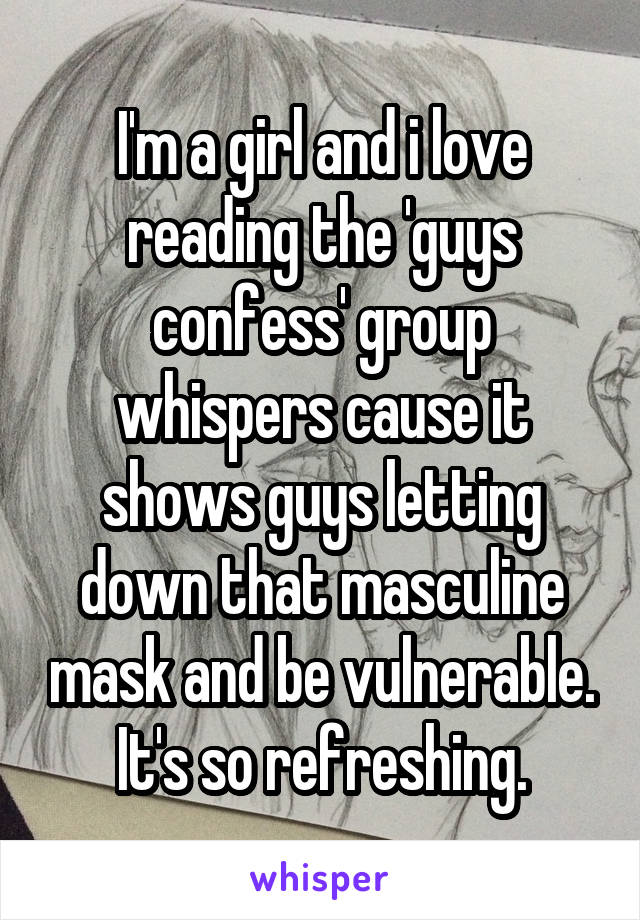 I'm a girl and i love reading the 'guys confess' group whispers cause it shows guys letting down that masculine mask and be vulnerable. It's so refreshing.