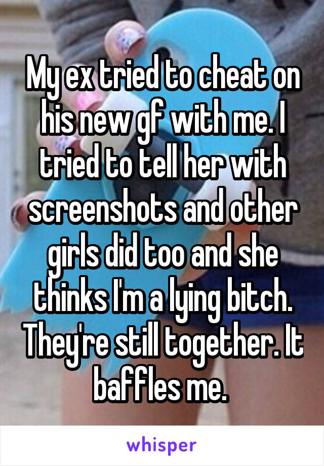 My ex tried to cheat on his new gf with me. I tried to tell her with screenshots and other girls did too and she thinks I'm a lying bitch. They're still together. It baffles me. 
