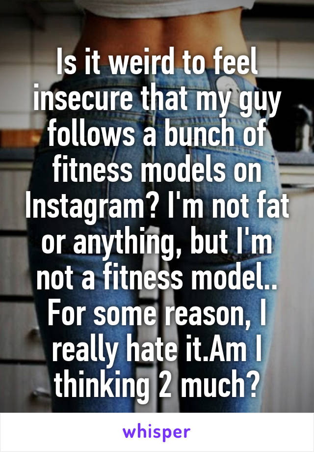 Is it weird to feel insecure that my guy follows a bunch of fitness models on Instagram? I'm not fat or anything, but I'm not a fitness model.. For some reason, I really hate it.Am I thinking 2 much?