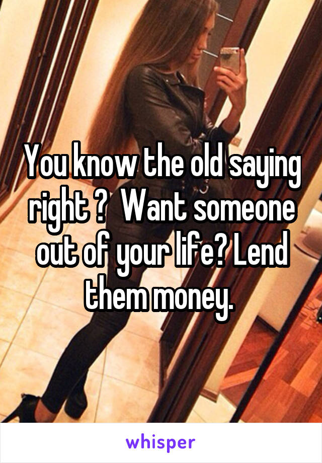 You know the old saying right ?  Want someone out of your life? Lend them money. 