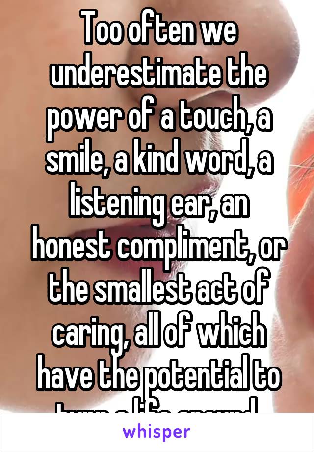 Too often we underestimate the power of a touch, a smile, a kind word, a
listening ear, an honest compliment, or the smallest act of caring, all of which have the potential to turn a life around.