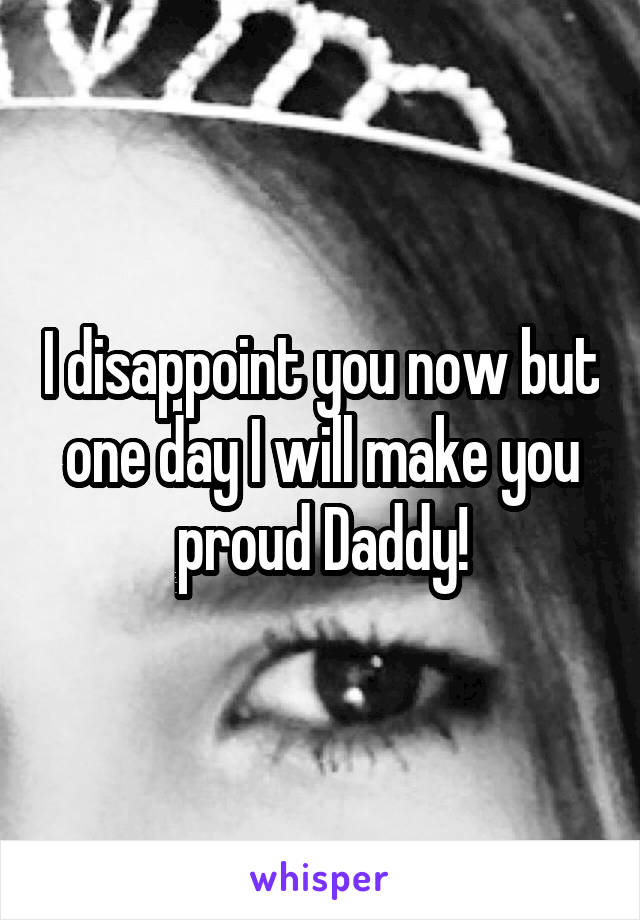 I disappoint you now but one day I will make you proud Daddy!