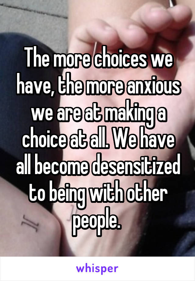 The more choices we have, the more anxious we are at making a choice at all. We have all become desensitized to being with other people. 