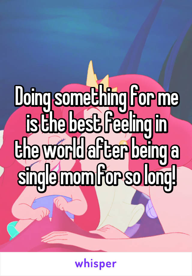 Doing something for me is the best feeling in the world after being a single mom for so long!