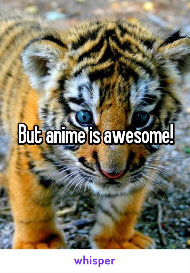 But anime is awesome!