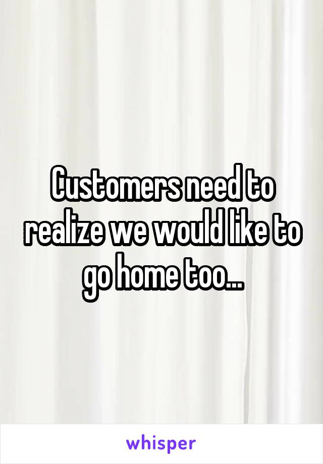 Customers need to realize we would like to go home too...