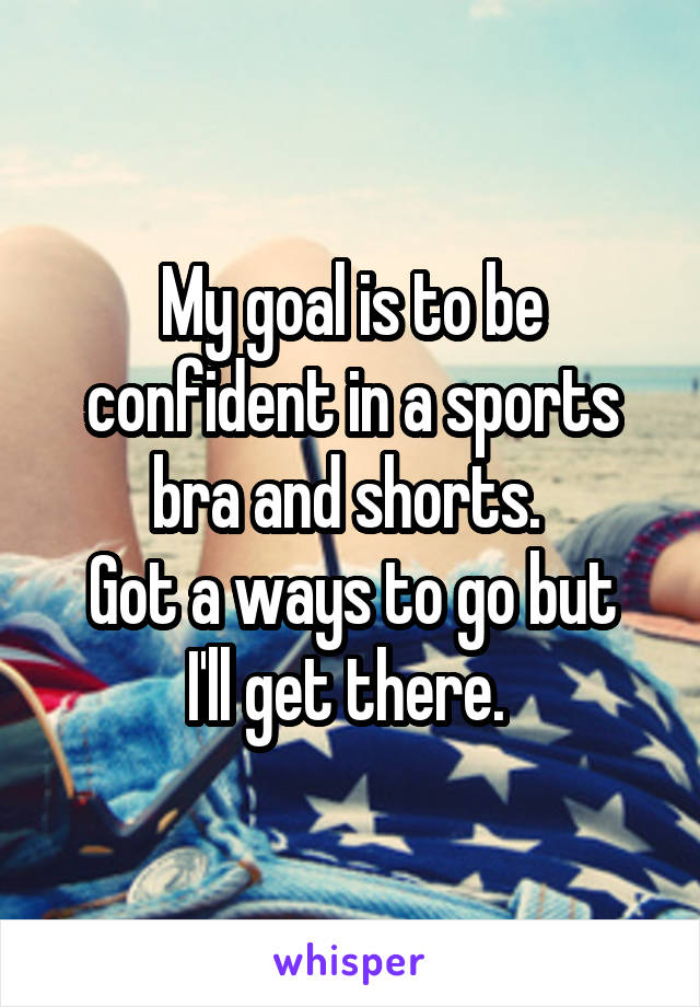 My goal is to be confident in a sports bra and shorts. 
Got a ways to go but I'll get there. 