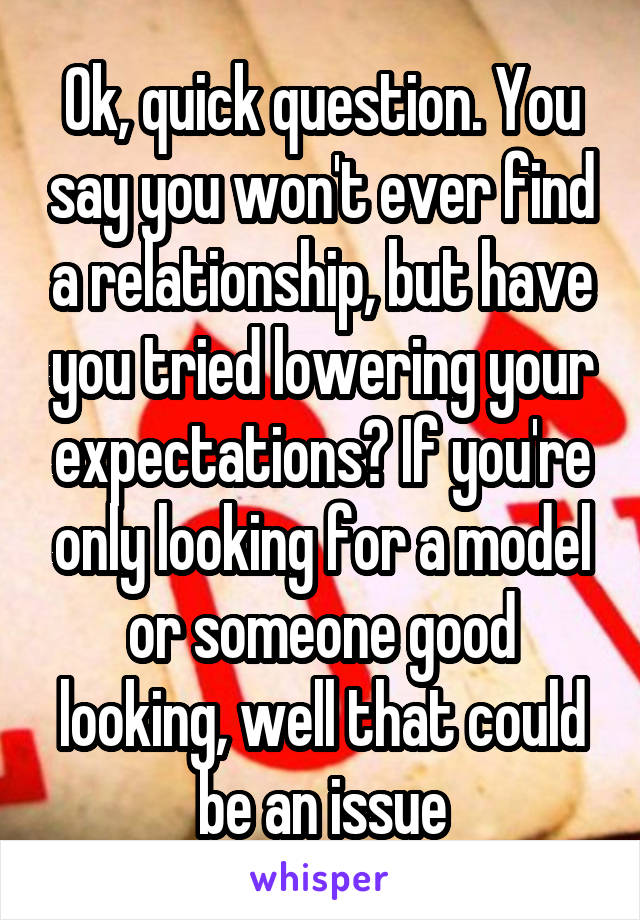 Ok, quick question. You say you won't ever find a relationship, but have you tried lowering your expectations? If you're only looking for a model or someone good looking, well that could be an issue
