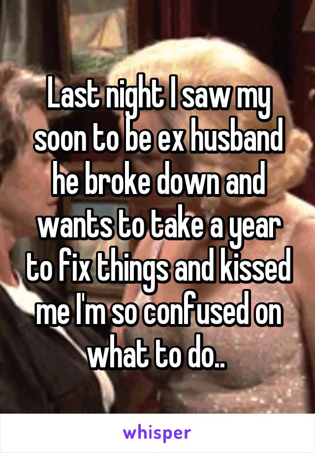 Last night I saw my soon to be ex husband he broke down and wants to take a year to fix things and kissed me I'm so confused on what to do.. 