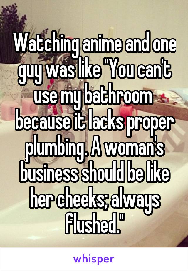 Watching anime and one guy was like "You can't use my bathroom  because it lacks proper plumbing. A woman's business should be like her cheeks; always flushed."
