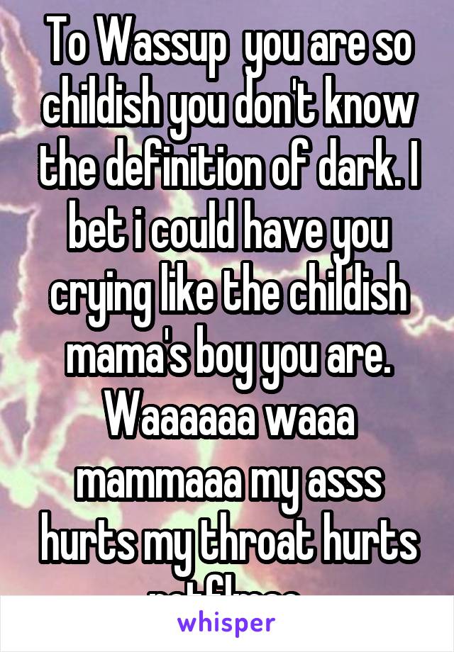 To Wassup  you are so childish you don't know the definition of dark. I bet i could have you crying like the childish mama's boy you are. Waaaaaa waaa mammaaa my asss hurts my throat hurts rotflmao 