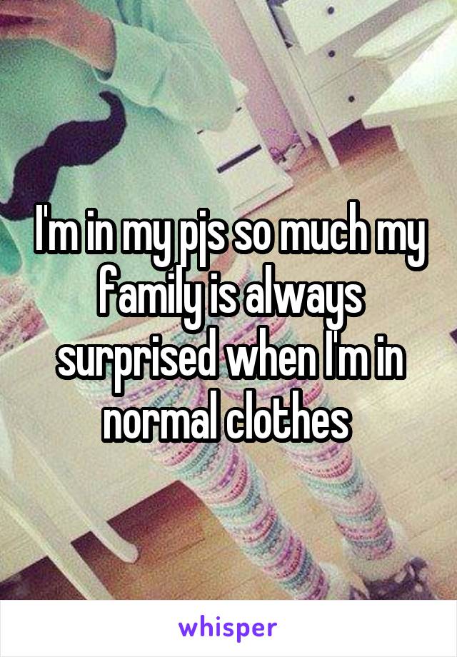 I'm in my pjs so much my family is always surprised when I'm in normal clothes 