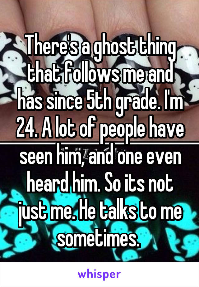 There's a ghost thing that follows me and has since 5th grade. I'm 24. A lot of people have seen him, and one even heard him. So its not just me. He talks to me sometimes. 