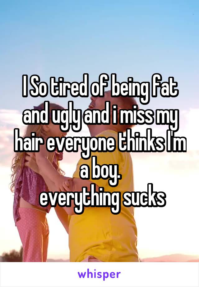 I So tired of being fat and ugly and i miss my hair everyone thinks I'm a boy.
 everything sucks