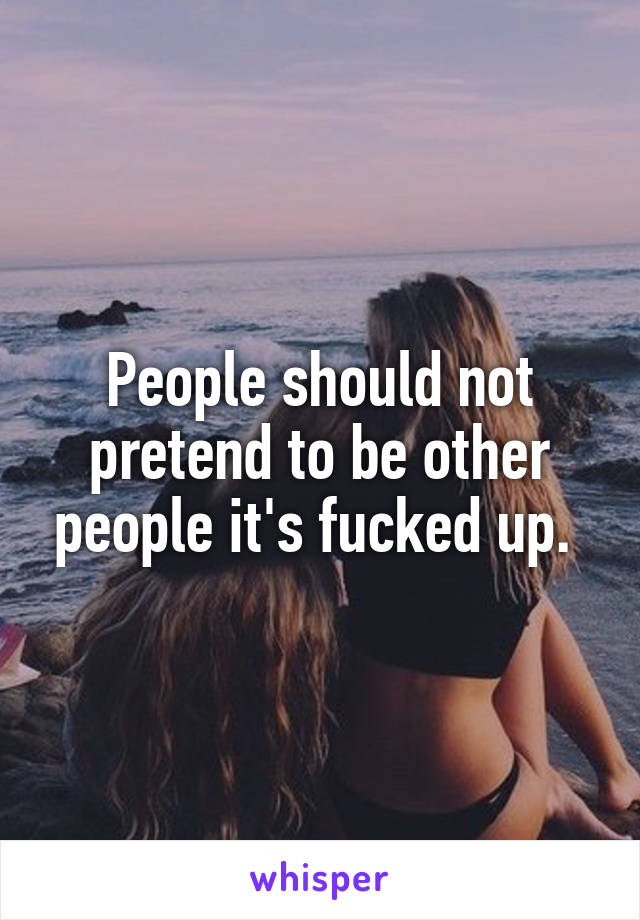 People should not pretend to be other people it's fucked up. 