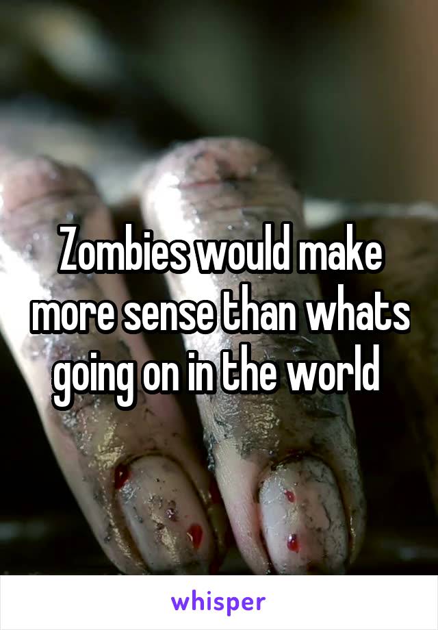 Zombies would make more sense than whats going on in the world 