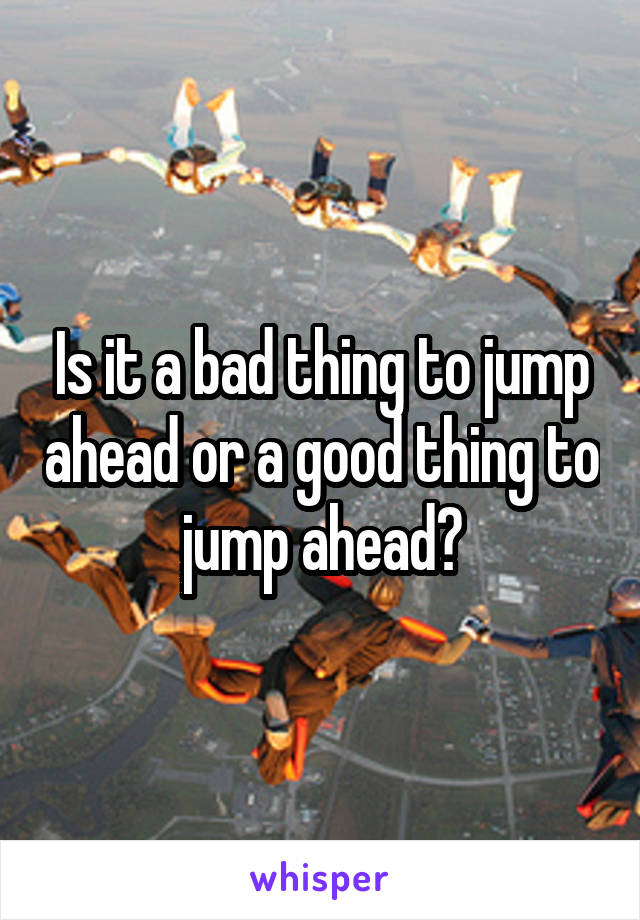 Is it a bad thing to jump ahead or a good thing to jump ahead?