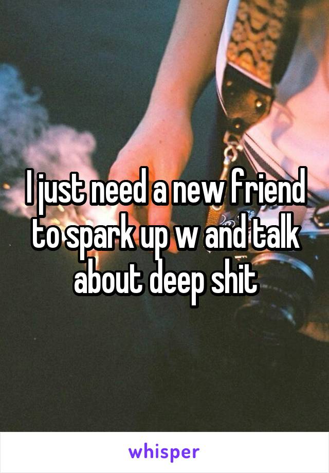 I just need a new friend to spark up w and talk about deep shit